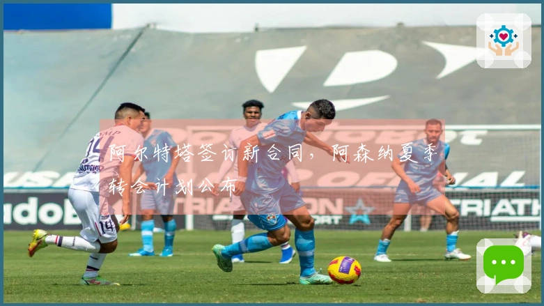 阿尔特塔签订新合同，阿森纳夏季转会计划公布
