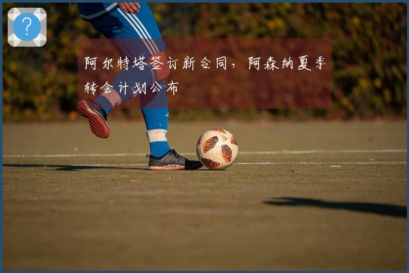 阿尔特塔签订新合同，阿森纳夏季转会计划公布