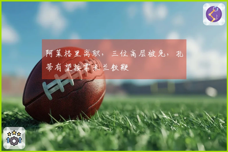 阿莱格里离职，三位高层被免，孔蒂有望接掌米兰教鞭